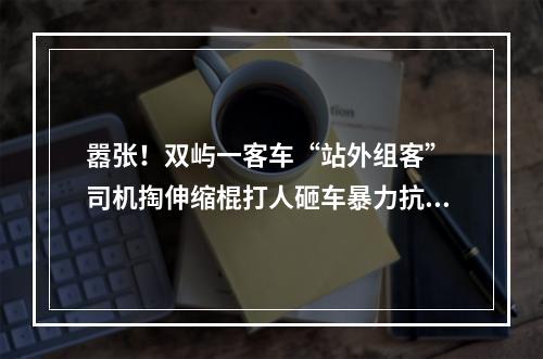 嚣张！双屿一客车“站外组客” 司机掏伸缩棍打人砸车暴力抗法