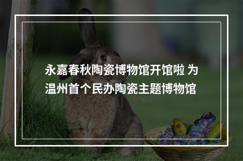 永嘉春秋陶瓷博物馆开馆啦 为温州首个民办陶瓷主题博物馆