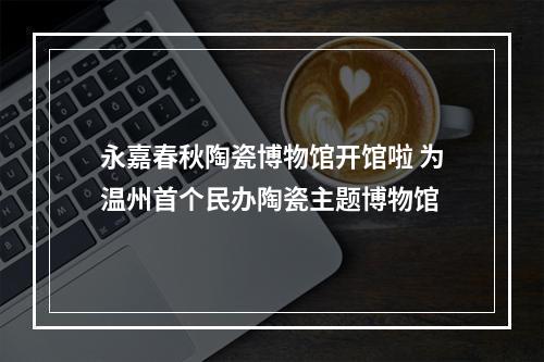 永嘉春秋陶瓷博物馆开馆啦 为温州首个民办陶瓷主题博物馆