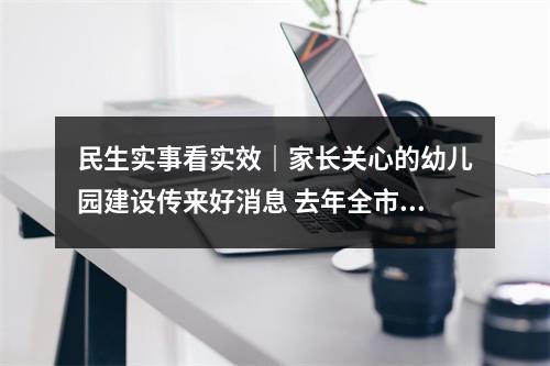 民生实事看实效｜家长关心的幼儿园建设传来好消息 去年全市新（扩）建公办幼儿园82所