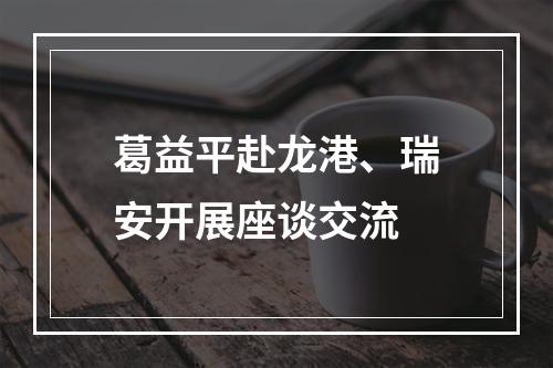 葛益平赴龙港、瑞安开展座谈交流