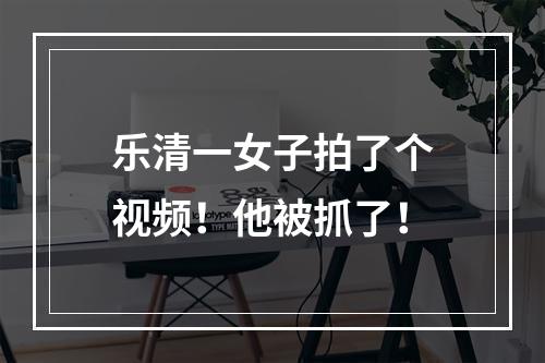 乐清一女子拍了个视频！他被抓了！