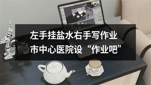 左手挂盐水右手写作业 市中心医院设“作业吧”