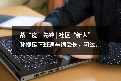 战“疫”先锋 | 社区“新人”孙捷挺下班遇车祸受伤，可过了一天就带伤返回防疫一线