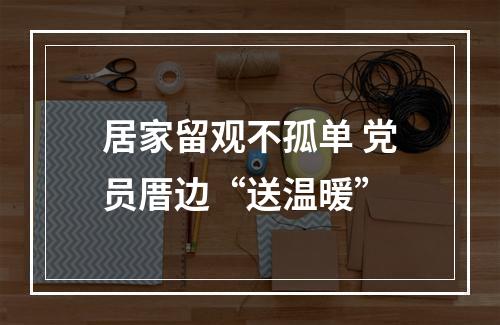 居家留观不孤单 党员厝边“送温暖”