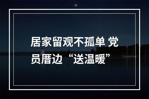 居家留观不孤单 党员厝边“送温暖”