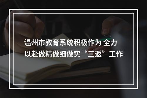 温州市教育系统积极作为 全力以赴做精做细做实“三返”工作