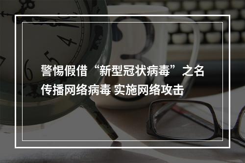 警惕假借“新型冠状病毒”之名传播网络病毒 实施网络攻击