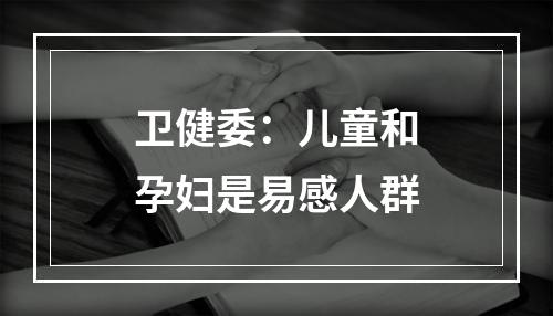 卫健委：儿童和孕妇是易感人群