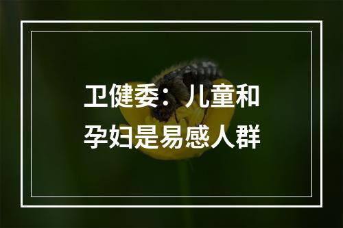 卫健委：儿童和孕妇是易感人群