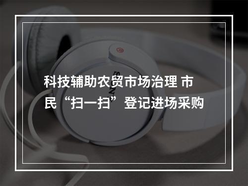科技辅助农贸市场治理 市民“扫一扫”登记进场采购