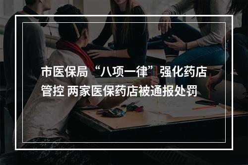 市医保局“八项一律”强化药店管控 两家医保药店被通报处罚
