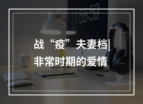 战“疫”夫妻档|非常时期的爱情
