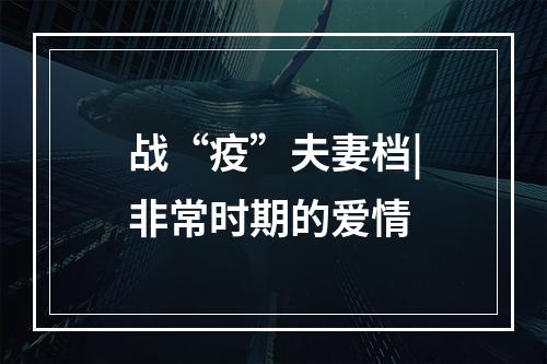 战“疫”夫妻档|非常时期的爱情