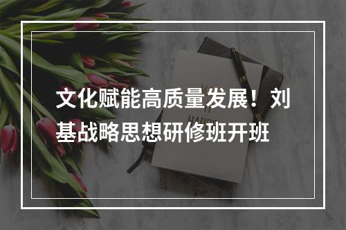 文化赋能高质量发展！刘基战略思想研修班开班