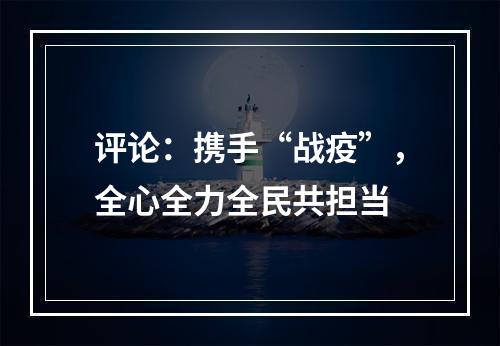 评论：携手“战疫”，全心全力全民共担当