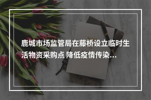 鹿城市场监管局在藤桥设立临时生活物资采购点 降低疫情传染风险 保障居民生活所需