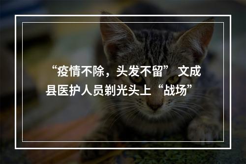 “疫情不除，头发不留” 文成县医护人员剃光头上“战场”