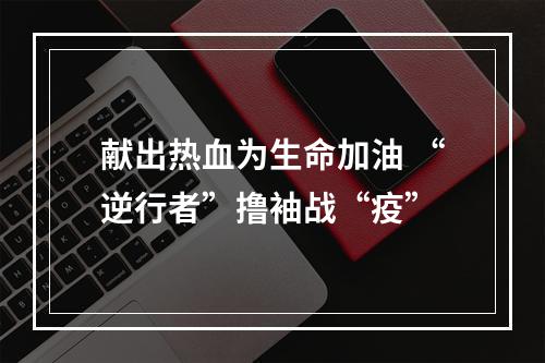 献出热血为生命加油 “逆行者”撸袖战“疫”