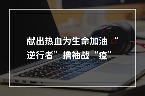 献出热血为生命加油 “逆行者”撸袖战“疫”