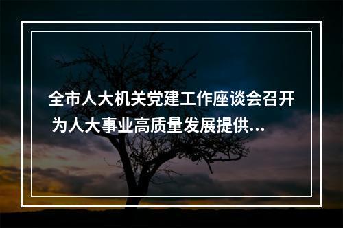 全市人大机关党建工作座谈会召开 为人大事业高质量发展提供有力保障