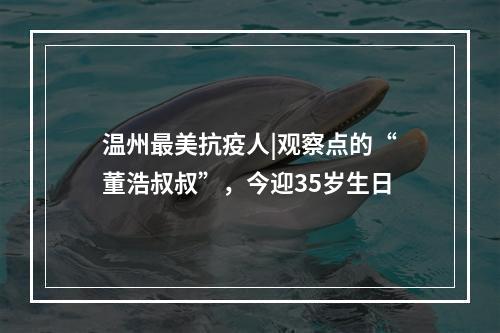 温州最美抗疫人|观察点的“董浩叔叔”，今迎35岁生日