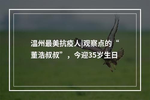 温州最美抗疫人|观察点的“董浩叔叔”，今迎35岁生日