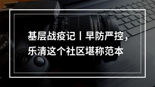 基层战疫记丨早防严控，乐清这个社区堪称范本