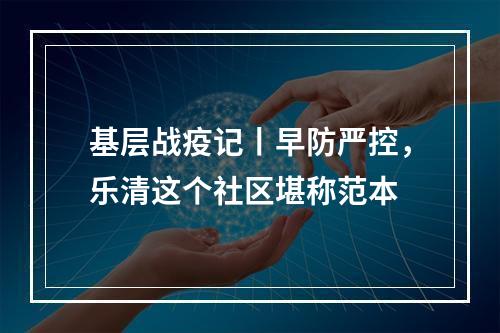 基层战疫记丨早防严控，乐清这个社区堪称范本