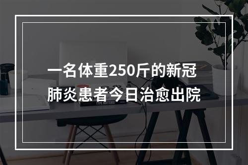 一名体重250斤的新冠肺炎患者今日治愈出院