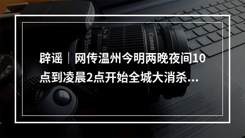 辟谣｜网传温州今明两晚夜间10点到凌晨2点开始全城大消杀行动？假的