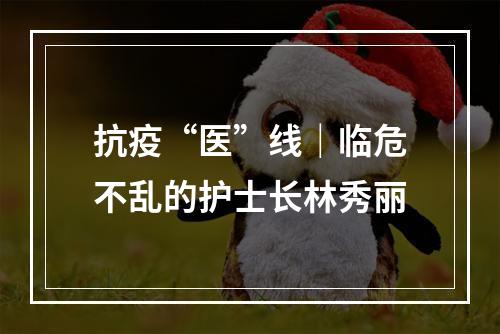 抗疫“医”线｜临危不乱的护士长林秀丽