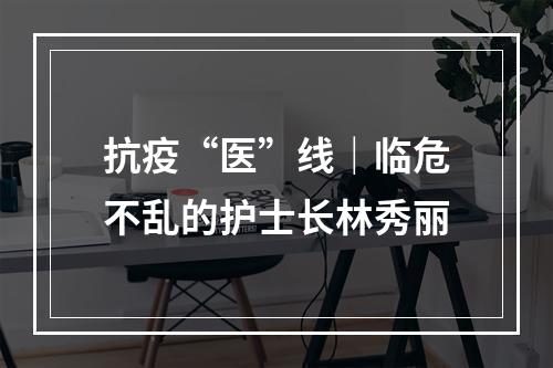 抗疫“医”线｜临危不乱的护士长林秀丽