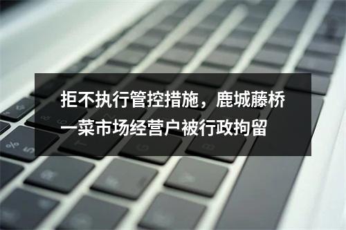 拒不执行管控措施，鹿城藤桥一菜市场经营户被行政拘留