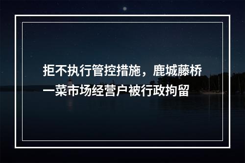 拒不执行管控措施，鹿城藤桥一菜市场经营户被行政拘留