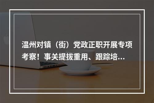 温州对镇（街）党政正职开展专项考察！事关提拔重用、跟踪培养等