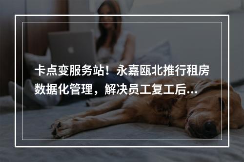 卡点变服务站！永嘉瓯北推行租房数据化管理，解决员工复工后顾之忧