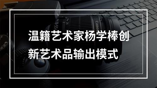 温籍艺术家杨学棒创新艺术品输出模式