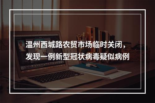 温州西城路农贸市场临时关闭，发现一例新型冠状病毒疑似病例