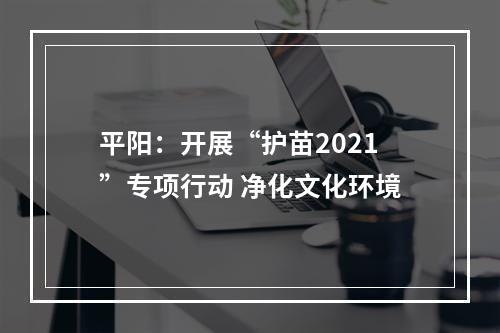 平阳：开展“护苗2021”专项行动 净化文化环境