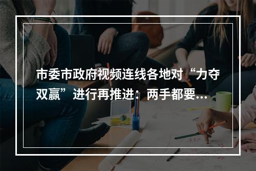 市委市政府视频连线各地对“力夺双赢”进行再推进：两手都要抓、两手都要硬