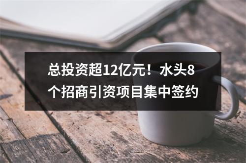 总投资超12亿元！水头8个招商引资项目集中签约