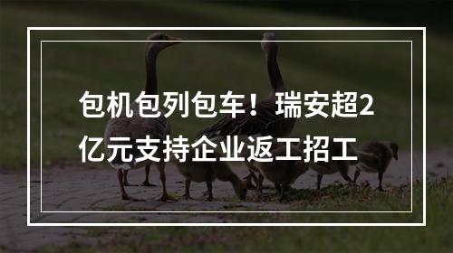 包机包列包车！瑞安超2亿元支持企业返工招工