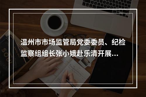 温州市市场监管局党委委员、纪检监察组组长张小娥赴乐清开展调研