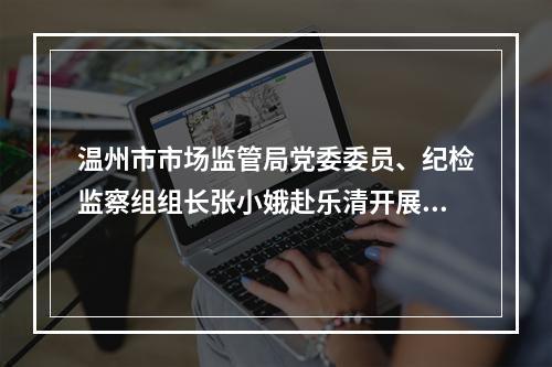 温州市市场监管局党委委员、纪检监察组组长张小娥赴乐清开展调研