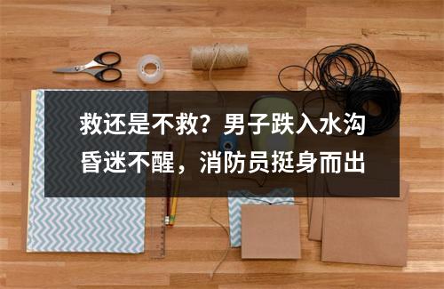 救还是不救？男子跌入水沟昏迷不醒，消防员挺身而出