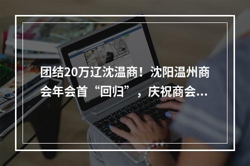 团结20万辽沈温商！沈阳温州商会年会首“回归”，庆祝商会成立20周年