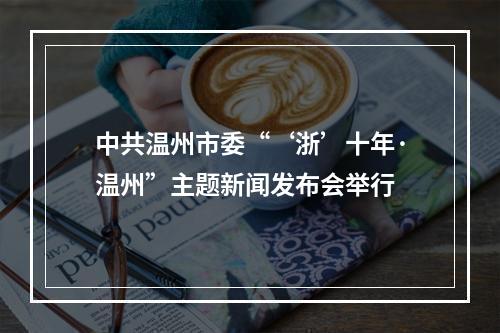 中共温州市委“‘浙’十年·温州”主题新闻发布会举行