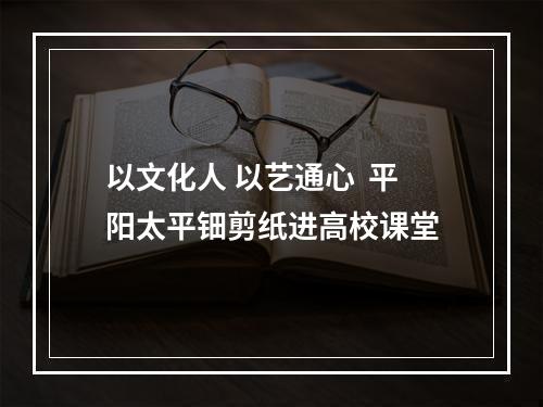 以文化人 以艺通心  平阳太平钿剪纸进高校课堂