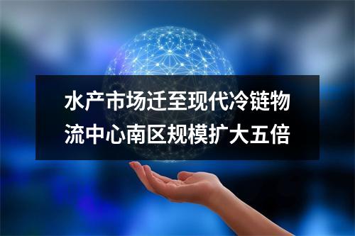 水产市场迁至现代冷链物流中心南区规模扩大五倍